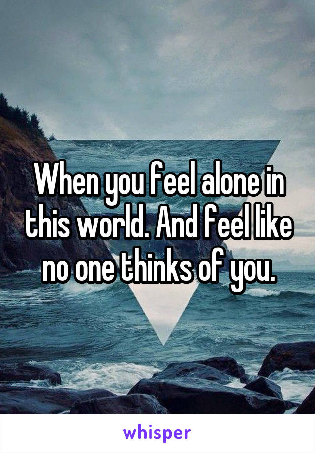 When you feel alone in this world. And feel like no one thinks of you.