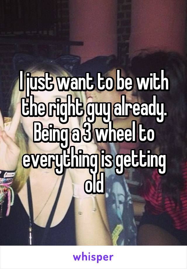 I just want to be with the right guy already. Being a 3 wheel to everything is getting old