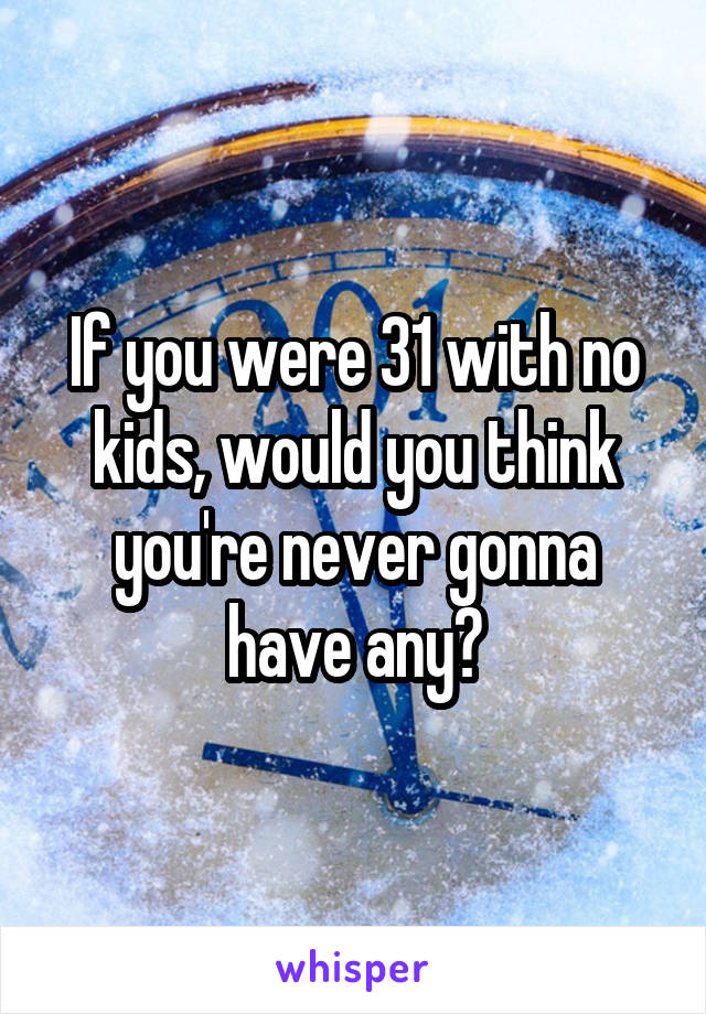 If you were 31 with no kids, would you think you're never gonna have any?