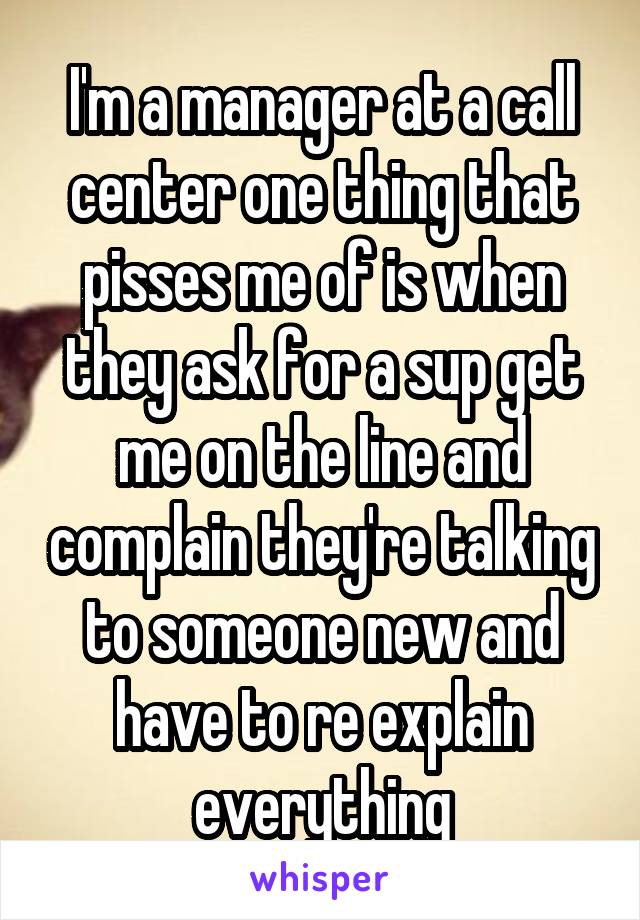 I'm a manager at a call center one thing that pisses me of is when they ask for a sup get me on the line and complain they're talking to someone new and have to re explain everything