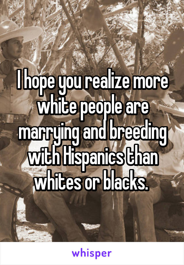 I hope you realize more white people are marrying and breeding with Hispanics than whites or blacks. 