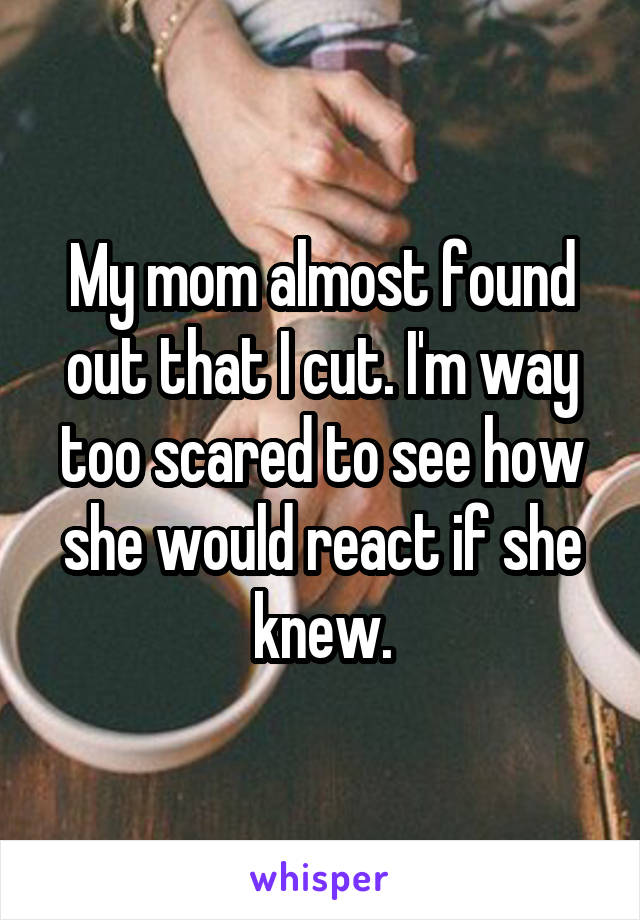 My mom almost found out that I cut. I'm way too scared to see how she would react if she knew.