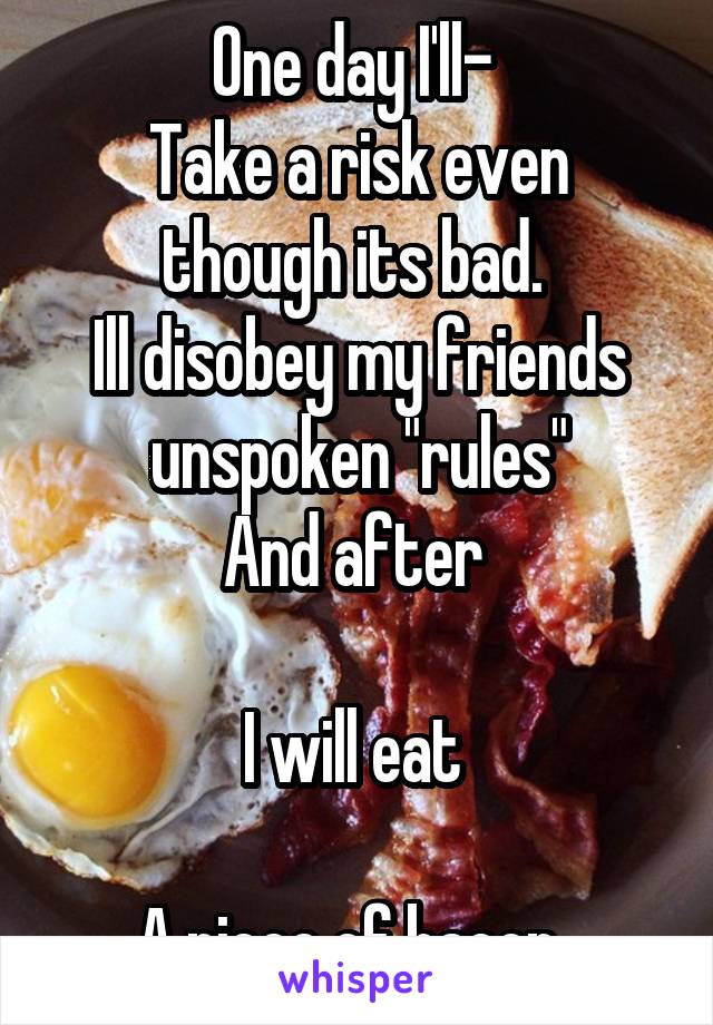 One day I'll- 
Take a risk even though its bad. 
Ill disobey my friends unspoken "rules"
And after 

I will eat 

A piece of bacon. 