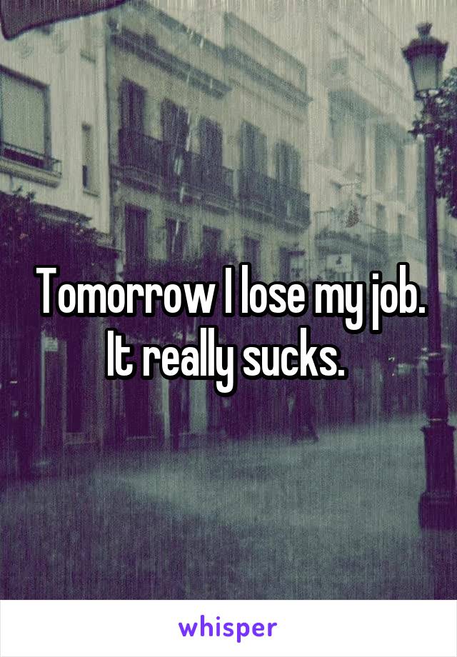 Tomorrow I lose my job. It really sucks. 