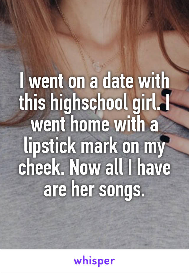 I went on a date with this highschool girl. I went home with a lipstick mark on my cheek. Now all I have are her songs.