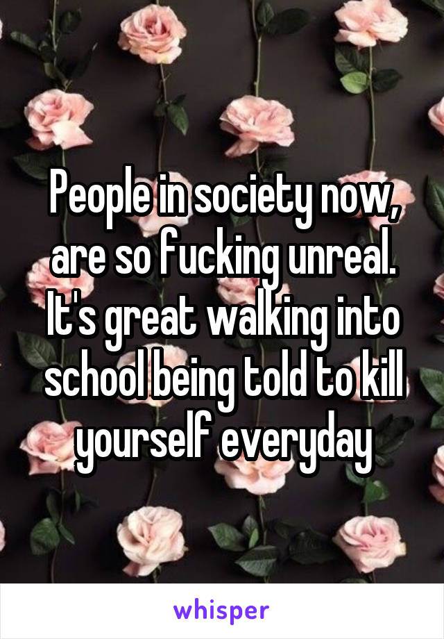 People in society now, are so fucking unreal. It's great walking into school being told to kill yourself everyday