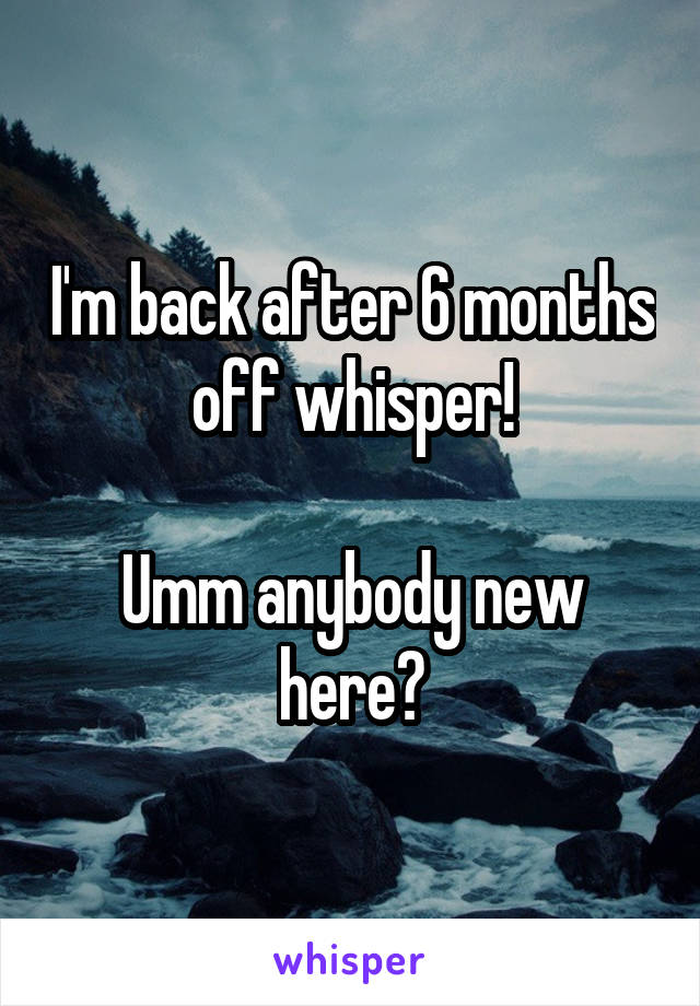 I'm back after 6 months off whisper!

Umm anybody new here?