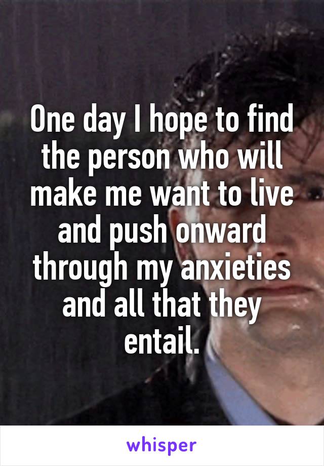 One day I hope to find the person who will make me want to live and push onward through my anxieties and all that they entail.