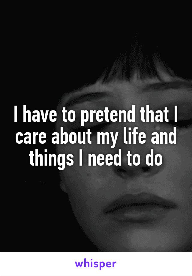 I have to pretend that I care about my life and things I need to do