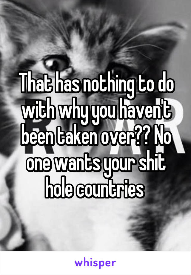 That has nothing to do with why you haven't been taken over?? No one wants your shit hole countries 