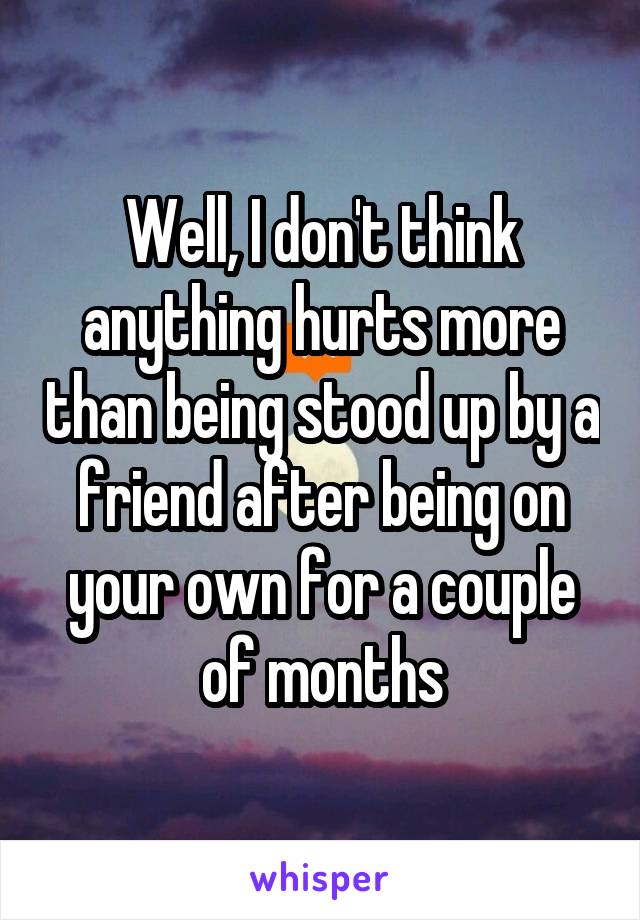 Well, I don't think anything hurts more than being stood up by a friend after being on your own for a couple of months