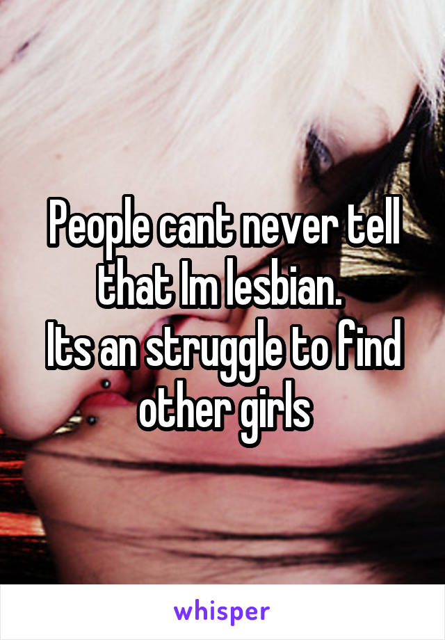 People cant never tell that Im lesbian. 
Its an struggle to find other girls