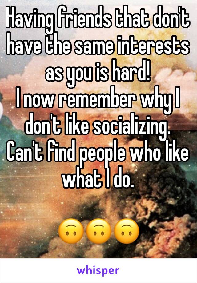 Having friends that don't have the same interests as you is hard! 
I now remember why I don't like socializing. Can't find people who like what I do. 

🙃🙃🙃
