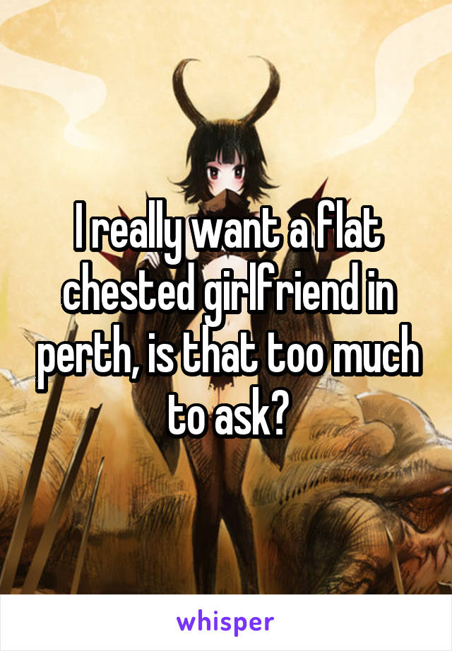 I really want a flat chested girlfriend in perth, is that too much to ask?