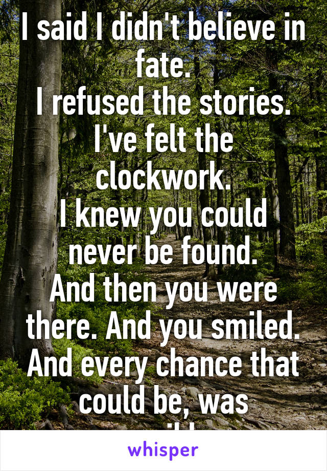 I said I didn't believe in fate.
I refused the stories.
I've felt the clockwork.
I knew you could never be found.
And then you were there. And you smiled. And every chance that could be, was possible.