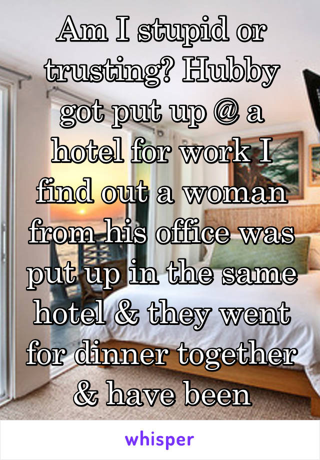 Am I stupid or trusting? Hubby got put up @ a hotel for work I find out a woman from his office was put up in the same hotel & they went for dinner together & have been texting for a while 