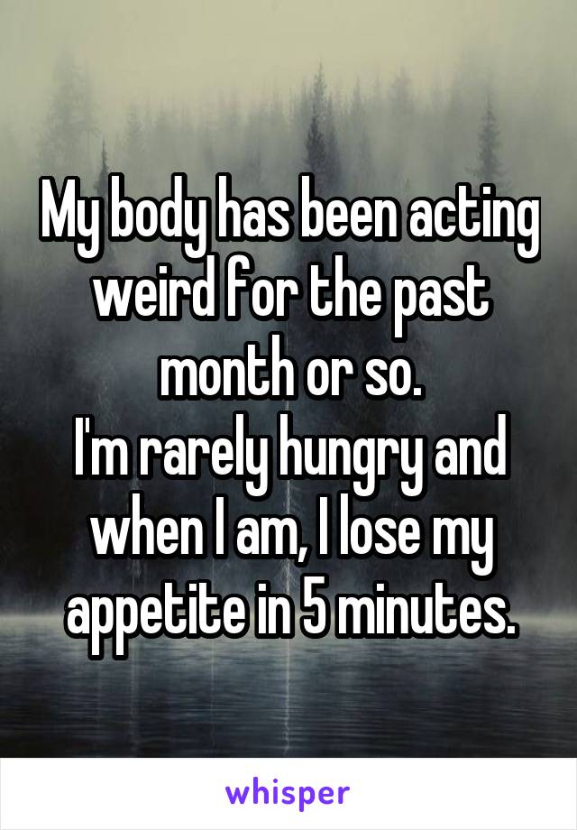 My body has been acting weird for the past month or so.
I'm rarely hungry and when I am, I lose my appetite in 5 minutes.