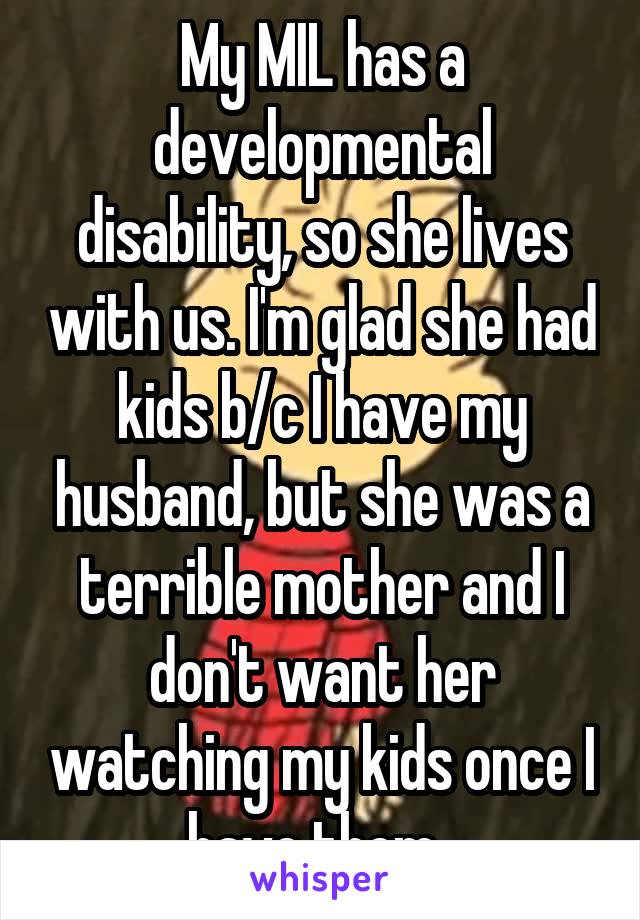 My MIL has a developmental disability, so she lives with us. I'm glad she had kids b/c I have my husband, but she was a terrible mother and I don't want her watching my kids once I have them. 