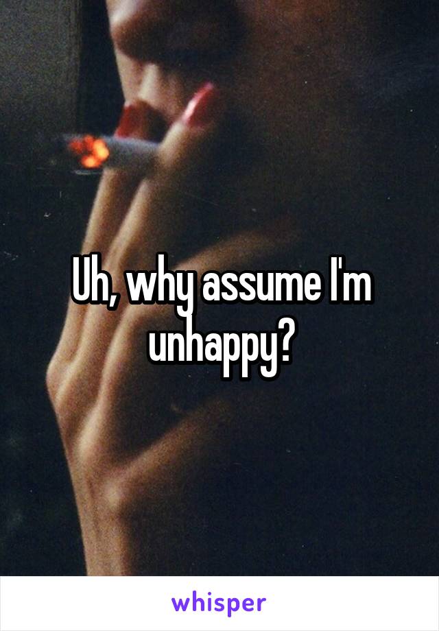 Uh, why assume I'm unhappy?