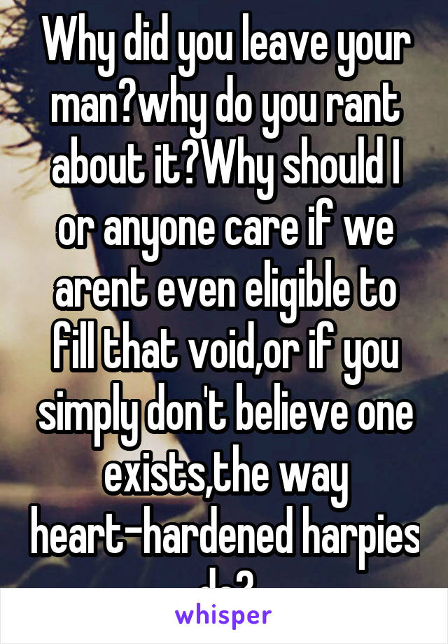 Why did you leave your man?why do you rant about it?Why should I or anyone care if we arent even eligible to fill that void,or if you simply don't believe one exists,the way heart-hardened harpies do?