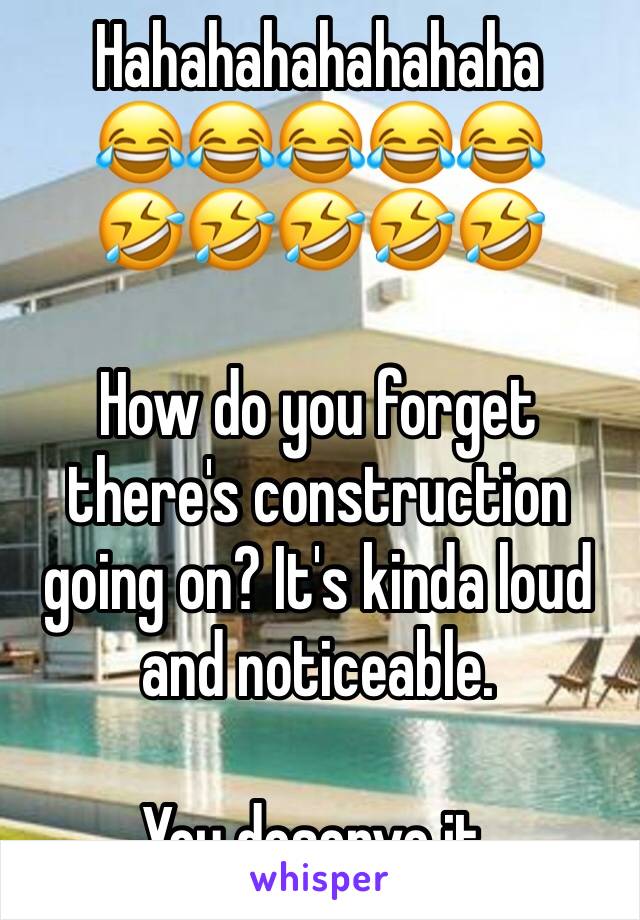 Hahahahahahahaha 
😂😂😂😂😂
🤣🤣🤣🤣🤣

How do you forget there's construction going on? It's kinda loud and noticeable. 

You deserve it.