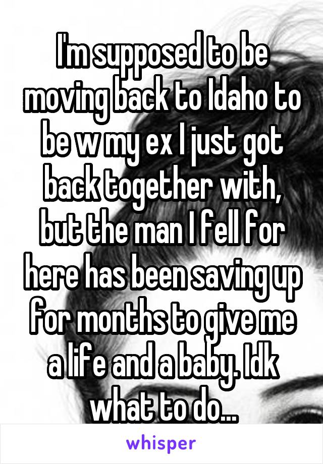 I'm supposed to be moving back to Idaho to be w my ex I just got back together with, but the man I fell for here has been saving up for months to give me a life and a baby. Idk what to do...