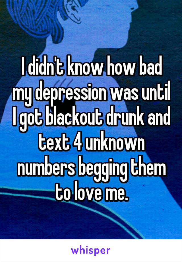 I didn't know how bad my depression was until I got blackout drunk and text 4 unknown numbers begging them to love me.