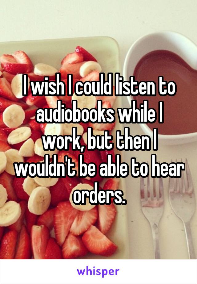 I wish I could listen to audiobooks while I work, but then I wouldn't be able to hear orders.