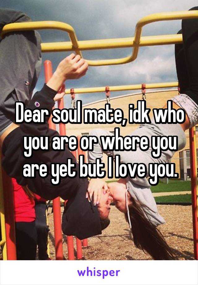 Dear soul mate, idk who you are or where you are yet but I love you.