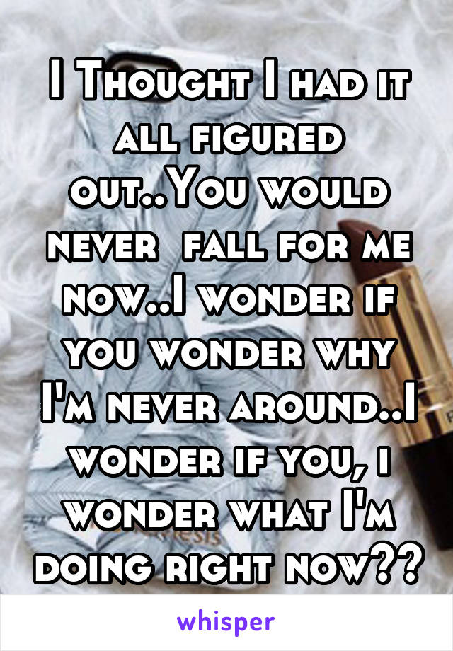 I Thought I had it all figured out..You would never  fall for me now..I wonder if you wonder why I'm never around..I wonder if you, i wonder what I'm doing right now??