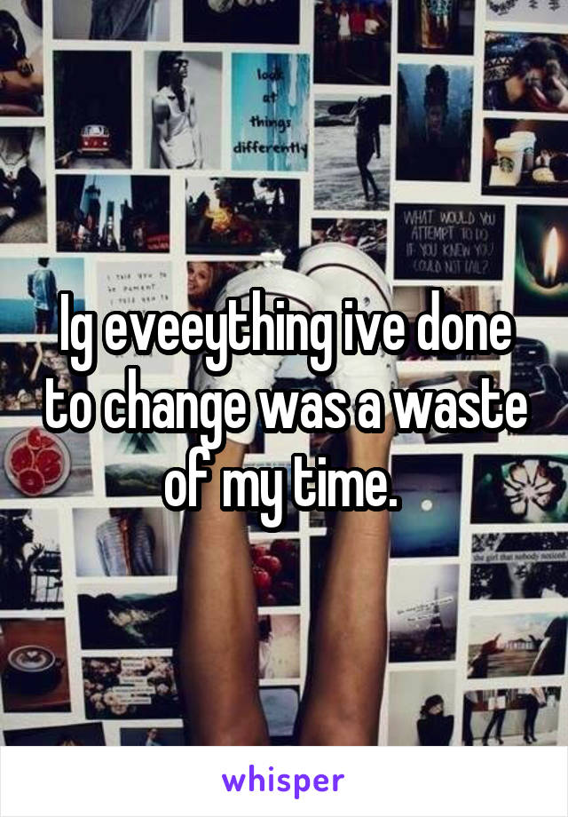 Ig eveeything ive done to change was a waste of my time. 