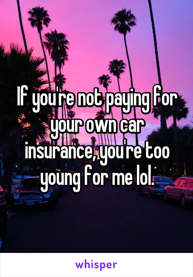 If you're not paying for your own car insurance, you're too young for me lol.