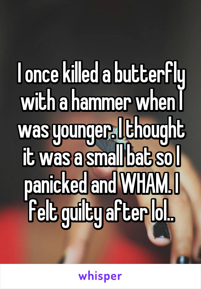 I once killed a butterfly with a hammer when I was younger. I thought it was a small bat so I panicked and WHAM. I felt guilty after lol..