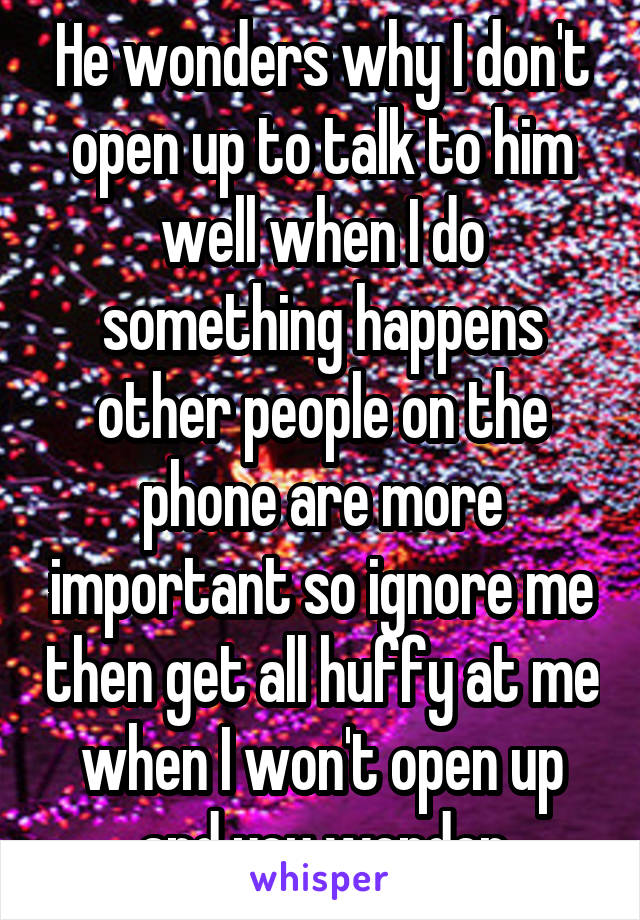 He wonders why I don't open up to talk to him well when I do something happens other people on the phone are more important so ignore me then get all huffy at me when I won't open up and you wonder