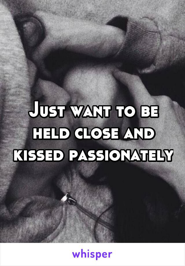 Just want to be held close and kissed passionately