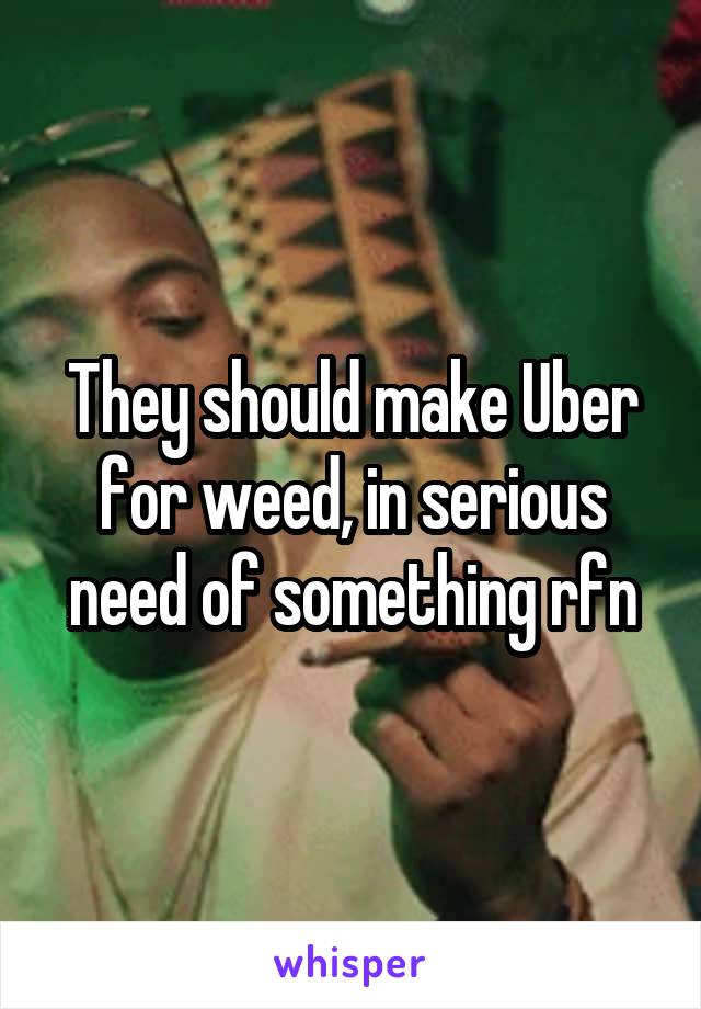 They should make Uber for weed, in serious need of something rfn