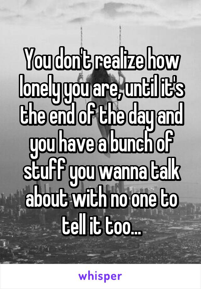 You don't realize how lonely you are, until it's the end of the day and you have a bunch of stuff you wanna talk about with no one to tell it too...