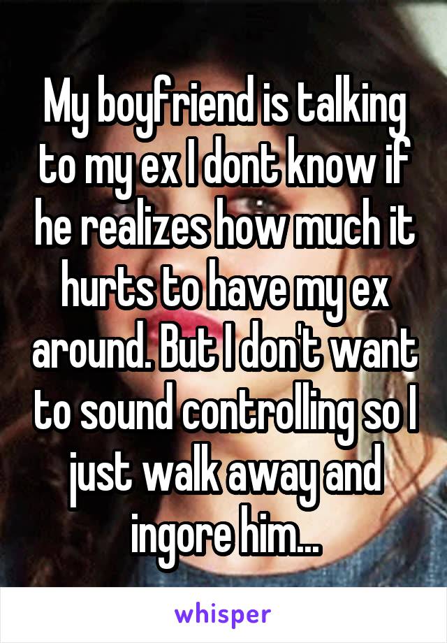 My boyfriend is talking to my ex I dont know if he realizes how much it hurts to have my ex around. But I don't want to sound controlling so I just walk away and ingore him...