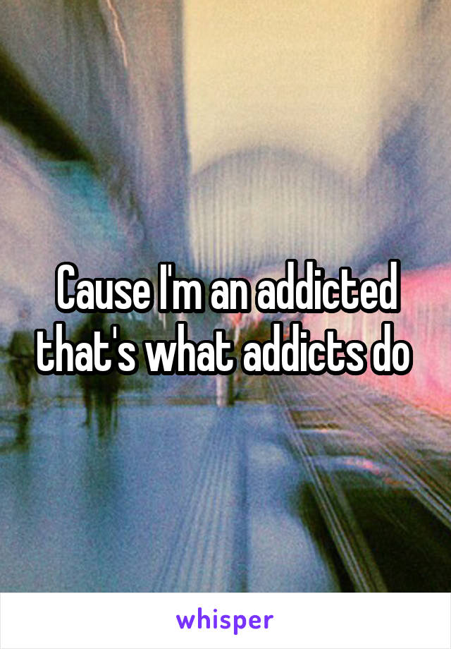 Cause I'm an addicted that's what addicts do 