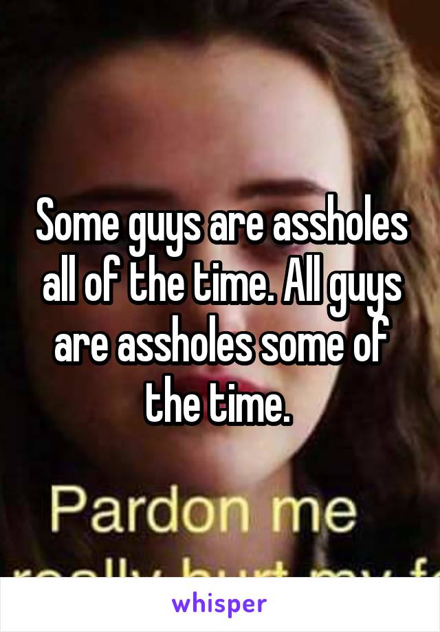 Some guys are assholes all of the time. All guys are assholes some of the time. 