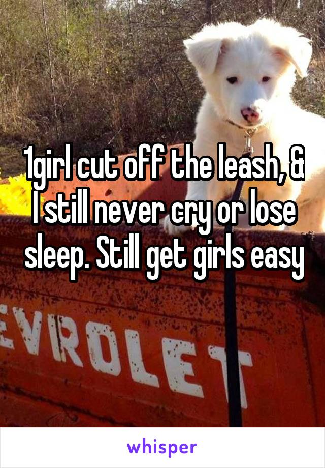 1girl cut off the leash, & I still never cry or lose sleep. Still get girls easy 