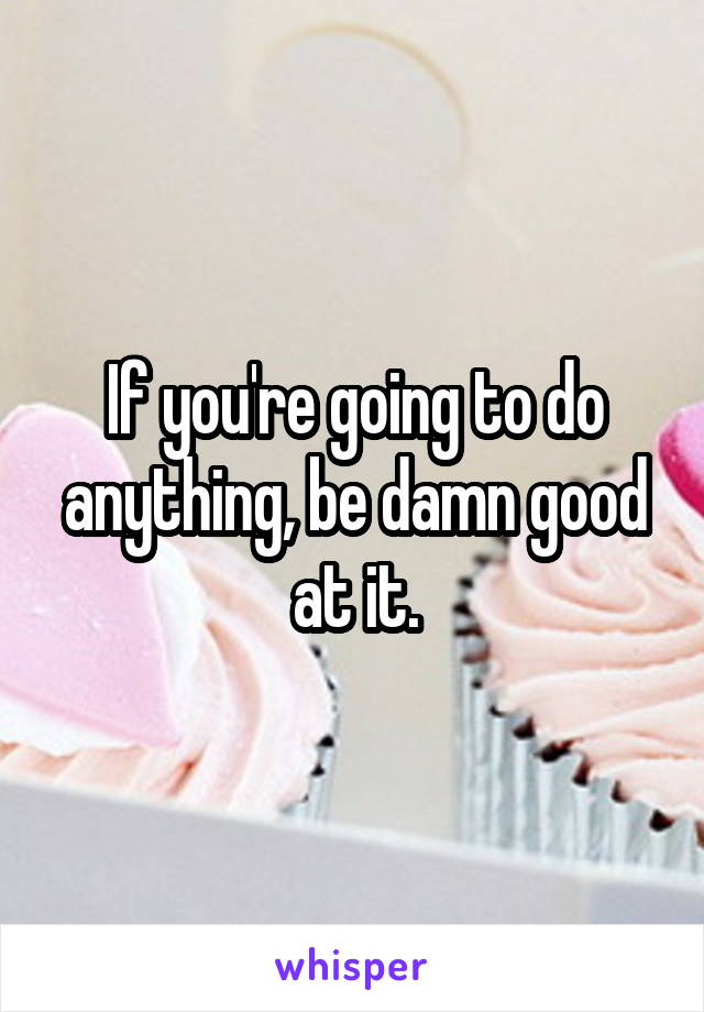 If you're going to do anything, be damn good at it.