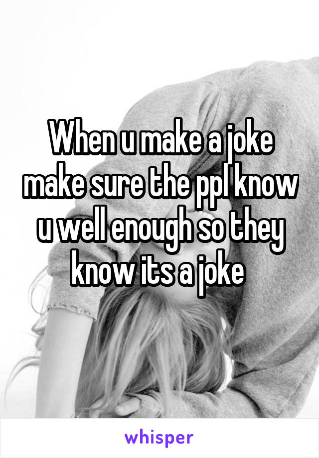 When u make a joke make sure the ppl know u well enough so they know its a joke 
