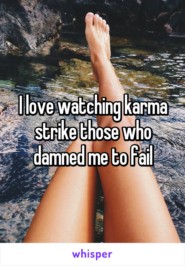 I love watching karma strike those who damned me to fail