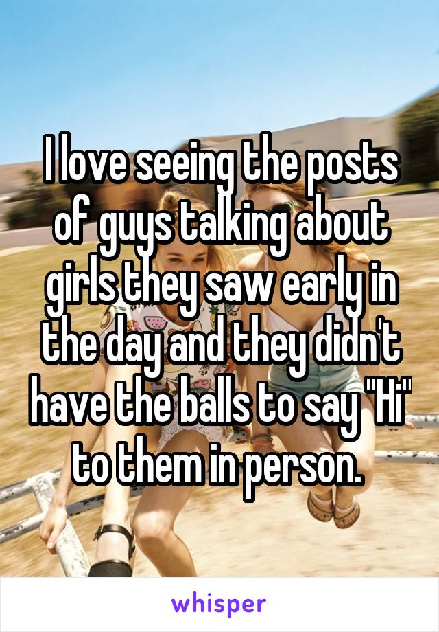 I love seeing the posts of guys talking about girls they saw early in the day and they didn't have the balls to say "Hi" to them in person. 