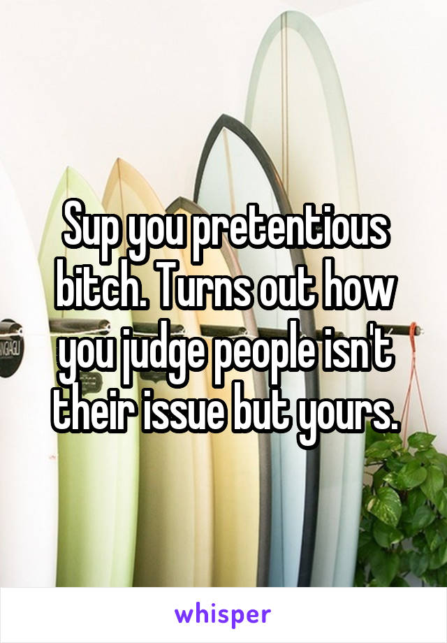 Sup you pretentious bitch. Turns out how you judge people isn't their issue but yours.