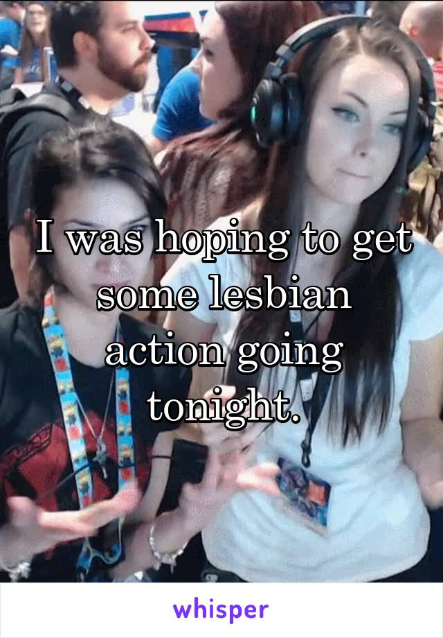 I was hoping to get some lesbian action going tonight.