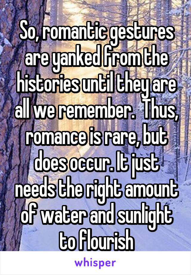 So, romantic gestures are yanked from the histories until they are all we remember.  Thus, romance is rare, but does occur. It just needs the right amount of water and sunlight to flourish