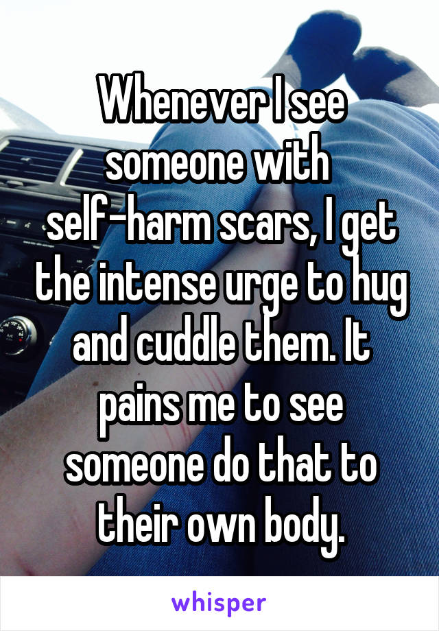 Whenever I see someone with 
self-harm scars, I get the intense urge to hug and cuddle them. It pains me to see someone do that to their own body.