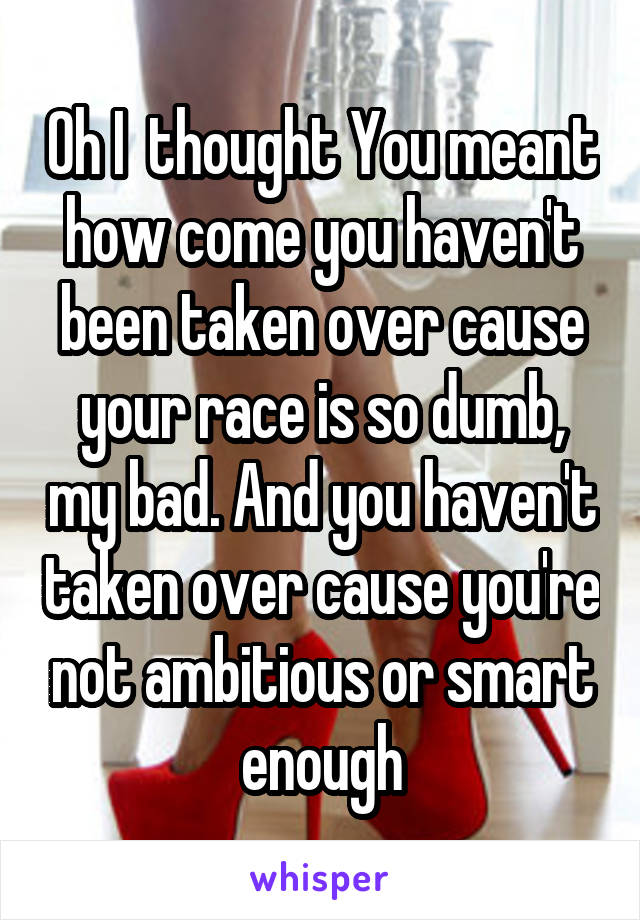 Oh I  thought You meant how come you haven't been taken over cause your race is so dumb, my bad. And you haven't taken over cause you're not ambitious or smart enough